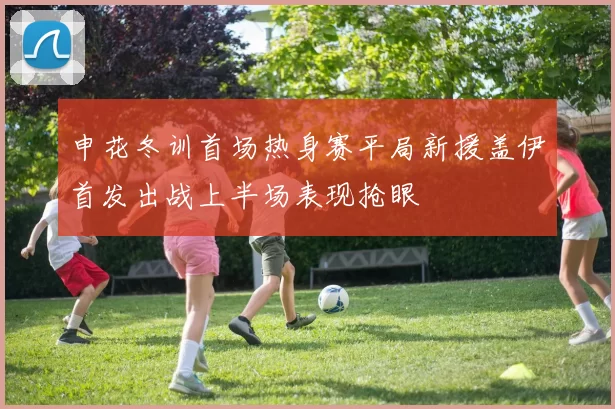 申花冬训首场热身赛平局新援盖伊首发出战上半场表现抢眼
