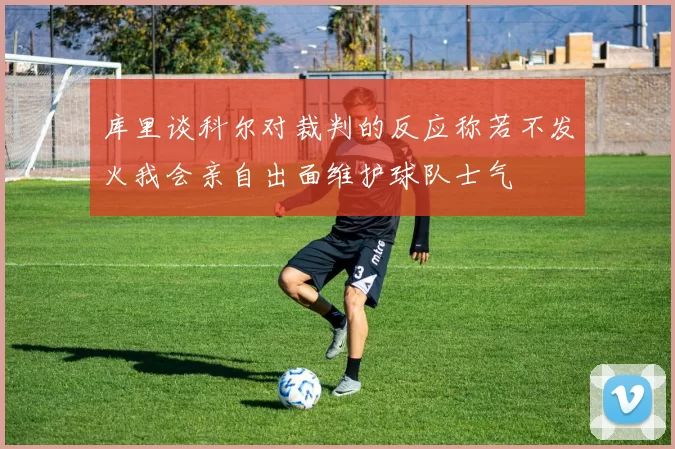 库里谈科尔对裁判的反应称若不发火我会亲自出面维护球队士气