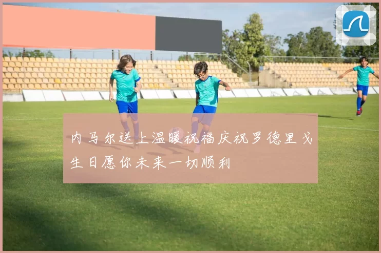 内马尔送上温暖祝福庆祝罗德里戈生日愿你未来一切顺利