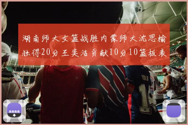 湖南师大女篮战胜内蒙师大沈思榆独得20分王奕洁贡献10分10篮板表现出色