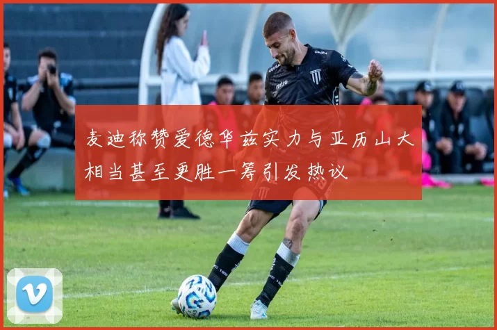 麦迪称赞爱德华兹实力与亚历山大相当甚至更胜一筹引发热议