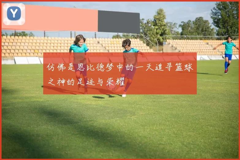 仿佛是恩比德梦中的一天追寻篮球之神的足迹与荣耀