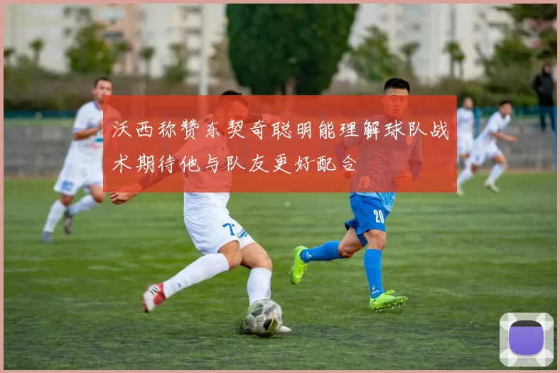 沃西称赞东契奇聪明能理解球队战术期待他与队友更好配合